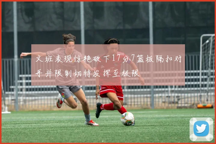 文班表现惊艳砍下17分7篮板隔扣对手并限制切特发挥至极限