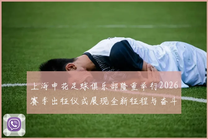 上海申花足球俱乐部隆重举行2026赛季出征仪式展现全新征程与奋斗目标