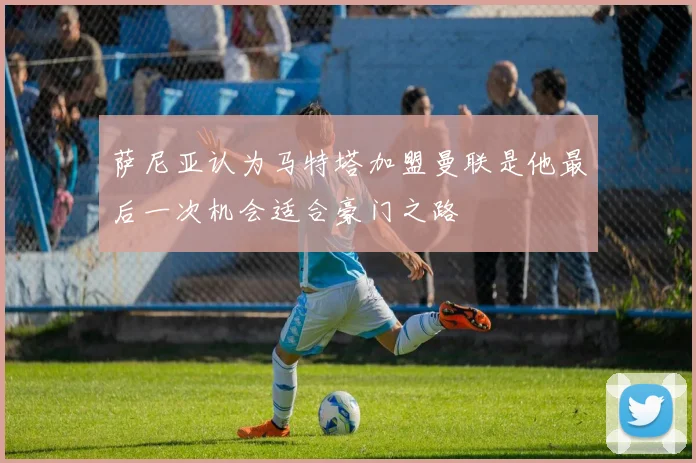 萨尼亚认为马特塔加盟曼联是他最后一次机会适合豪门之路