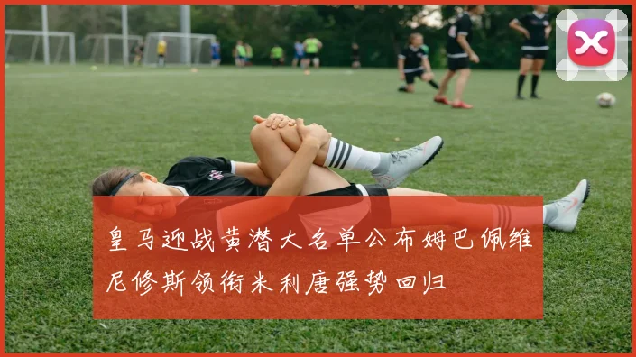 皇马迎战黄潜大名单公布姆巴佩维尼修斯领衔米利唐强势回归