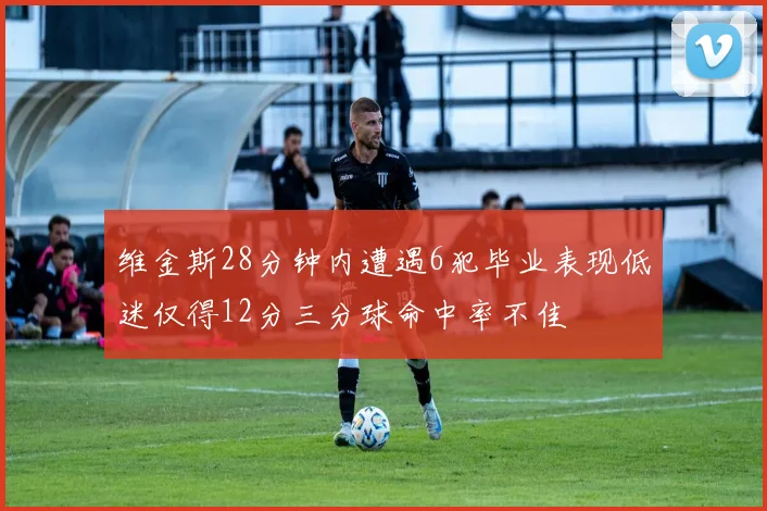 维金斯28分钟内遭遇6犯毕业表现低迷仅得12分三分球命中率不佳