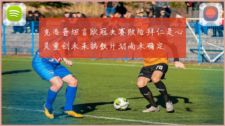 克洛普坦言欧冠决赛败给拜仁是心灵重创未来执教计划尚未确定