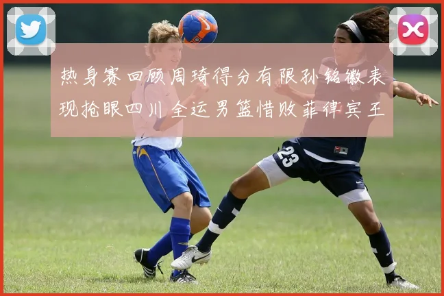 热身赛回顾周琦得分有限孙铭徽表现抢眼四川全运男篮惜败菲律宾王牌队