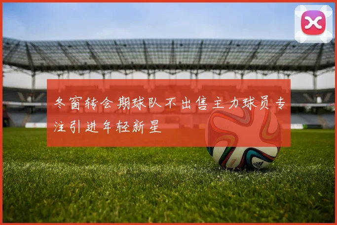 冬窗转会期球队不出售主力球员专注引进年轻新星