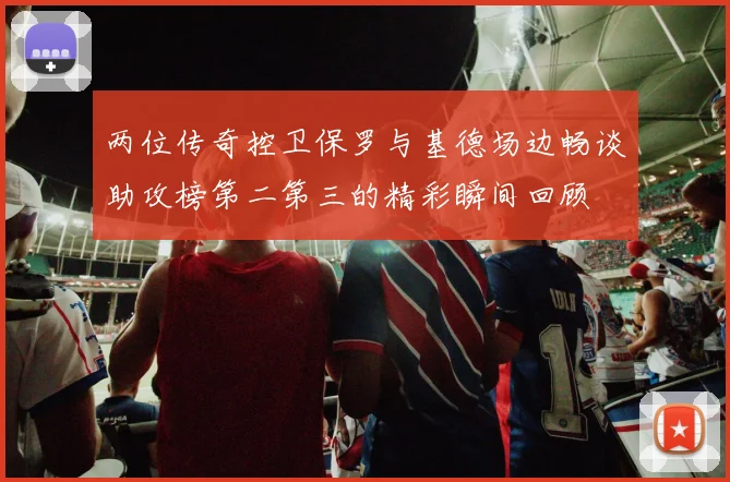 两位传奇控卫保罗与基德场边畅谈助攻榜第二第三的精彩瞬间回顾