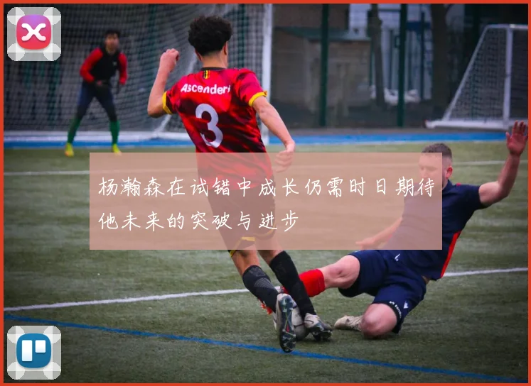 杨瀚森在试错中成长仍需时日期待他未来的突破与进步