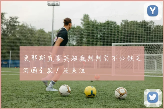 莫耶斯直言英超裁判判罚不公缺乏沟通引发广泛关注