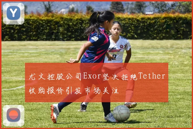 尤文控股公司Exor坚决拒绝Tether收购报价引发市场关注