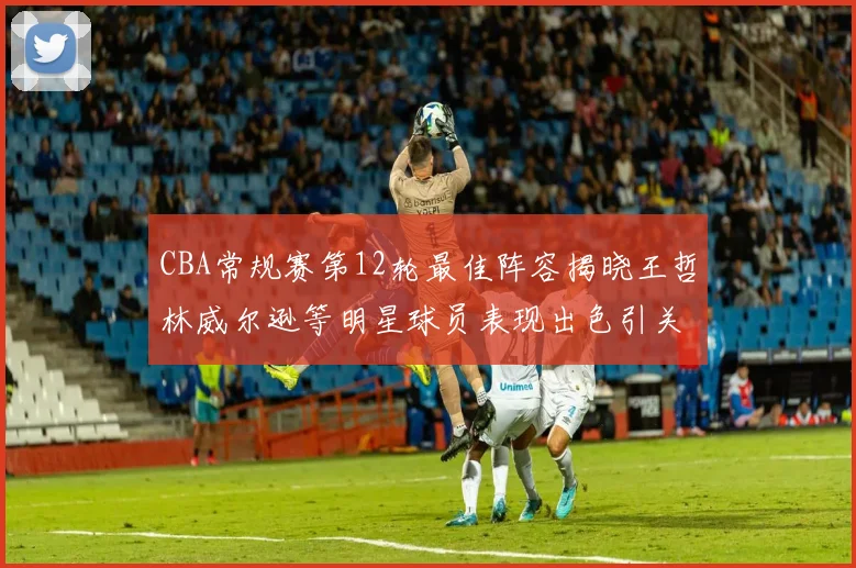 CBA常规赛第12轮最佳阵容揭晓王哲林威尔逊等明星球员表现出色引关注