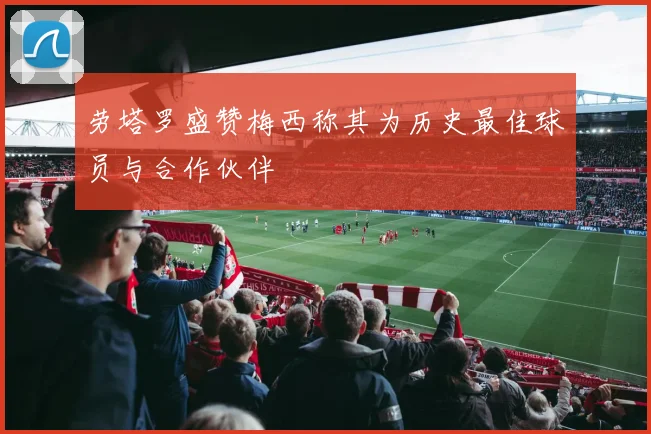 劳塔罗盛赞梅西称其为历史最佳球员与合作伙伴