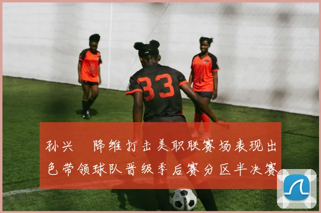 孙兴慜降维打击美职联赛场表现出色带领球队晋级季后赛分区半决赛