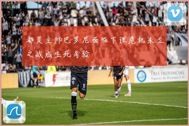 都灵主帅巴罗尼面临下课危机米兰之战成生死考验