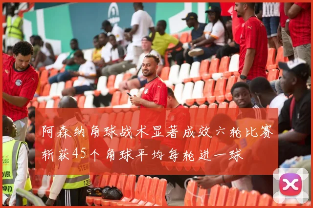 阿森纳角球战术显著成效六轮比赛斩获45个角球平均每轮进一球