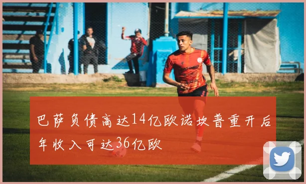巴萨负债高达14亿欧诺坎普重开后年收入可达36亿欧
