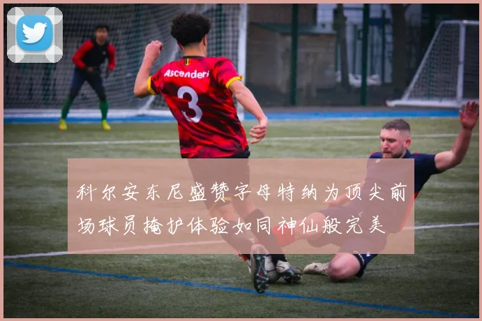 科尔安东尼盛赞字母特纳为顶尖前场球员掩护体验如同神仙般完美