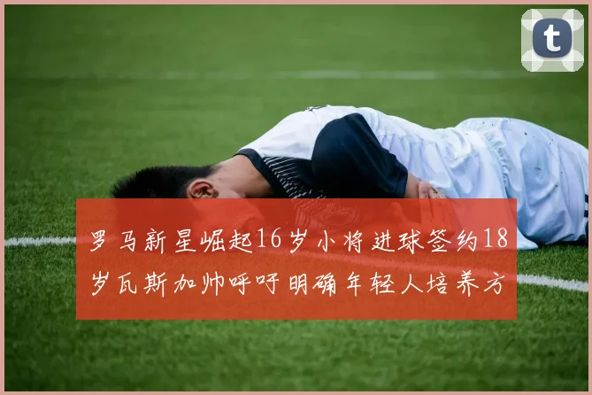 罗马新星崛起16岁小将进球签约18岁瓦斯加帅呼吁明确年轻人培养方针