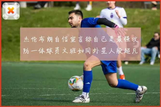 杰伦布朗自信宣言称自己是最强攻防一体球员文班如同外星人般超凡脱俗