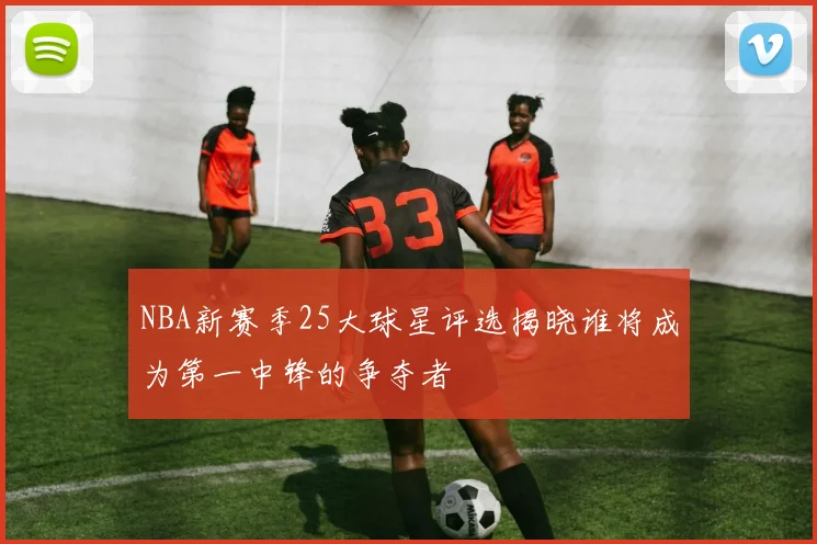 NBA新赛季25大球星评选揭晓谁将成为第一中锋的争夺者