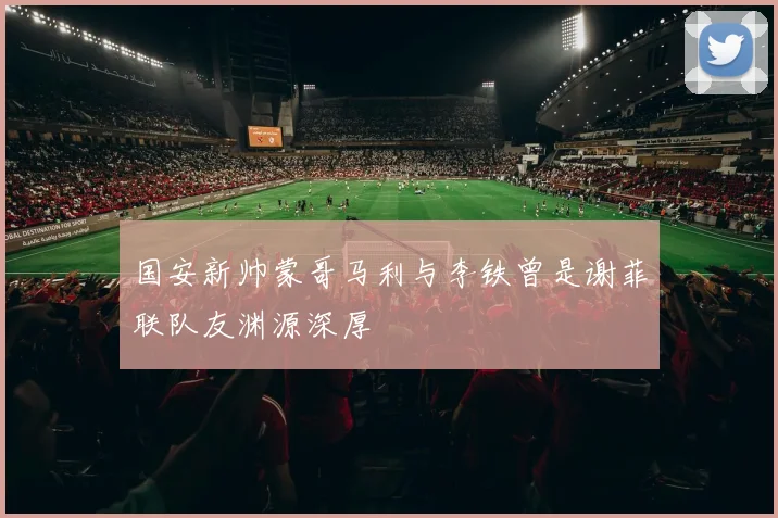 国安新帅蒙哥马利与李铁曾是谢菲联队友渊源深厚